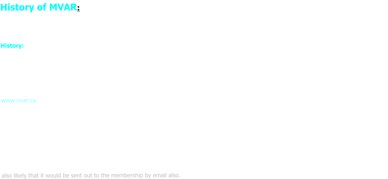 History of MVAR: As of the time of writing, we have members from Carleton Place, Almonte, Kanata, Perth, Innisville, Arnprior, Kemptville, West  Carleton, Prospect,  Maberly, Constance Bay, Nepean, Stittsville, Ashton, Lombardy and Smiths Falls, and recently 2021 New Brunswick. History: The club began in 1987 with four gentlemen, Bill Brown, (late) David McCurdy, Dale Moulton and Bill Schaubs, getting together Saturday mornings in a booth at the Former Olympia Restaurant in down-town Carleton Place. As word spread of these “Railroad Guys”, more people began  to show up. After being denied a private room, the group moved back to Gourmet Restaurant on Hwy. #7 located in the back room. It soon  became apparent that a more formal club was needed, so discussions were held on A club name and badge theme.  For the club name, we took the name base of a existing Ottawa Club already running since 1961, Ottawa Valley Associated Railroaders (OVAR www.ovar.ca) and changed the first words of the name of the river which flows through the Town of Carleton Place, the Mississippi River. Thus our name: Mississippi Valley Associated Railroaders (MVAR).   There was a time when Carleton Place was an important CPR division point, and had a very large engine maintenance facility. A graphic design and colour combination of CPR Maroon and Grey was chosen to honour and recognize the CPR heritage. The badge is displayed on our menu page. In 1992 the group membership was still growing and it was decided that an Executive Committee was required to run the club. With this formalization the club has earn the right to be called a Railroad Club.  Although we still operate as a Model Railroad Club currently, in 2021 with a majority vote, we have done away with the Executive Structure. As  any club we to have issues which come up, and the consensuses was to have a popup meeting at our Club Nights to raise and vote on a issue. It is also likely that it would be sent out to the membership by email also.