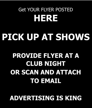 Get YOUR FLYER POSTED  HERE   PICK UP AT SHOWS   PROVIDE FLYER AT A CLUB NIGHT OR SCAN AND ATTACH TO EMAIL  ADVERTISING IS KING