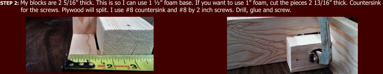 STEP 2: My blocks are 2 5/16” thick. This is so I can use 1 ½” foam base. If you want to use 1” foam, cut the pieces 2 13/16” thick. Countersink             for the screws. Plywood will split. I use #8 countersink and #8 by 2 inch screws. Drill, glue and screw.