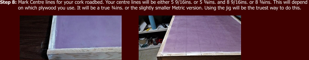 Step 8: Mark Centre lines for your cork roadbed. Your centre lines will be either 5 9/16ins. or 5 ⅝ins. and 8 9/16ins. or 8 ⅝ins. This will depend              on which plywood you use. It will be a true ¾ins. or the slightly smaller Metric version. Using the jig will be the truest way to do this.