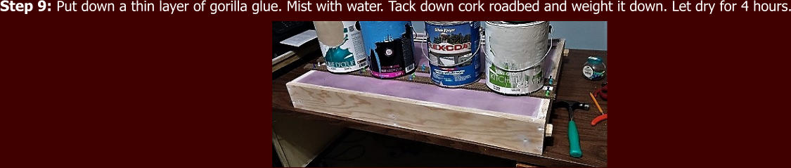 Step 9: Put down a thin layer of gorilla glue. Mist with water. Tack down cork roadbed and weight it down. Let dry for 4 hours.