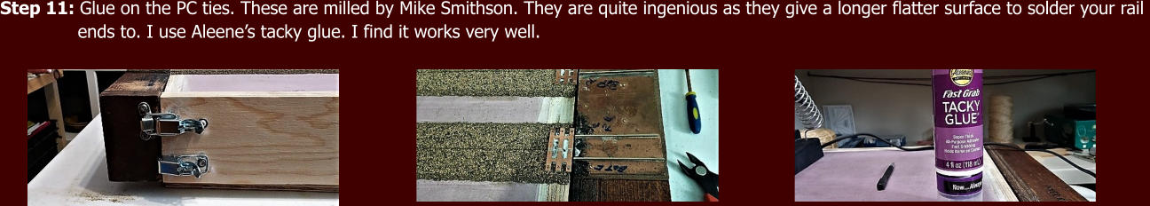 Step 11: Glue on the PC ties. These are milled by Mike Smithson. They are quite ingenious as they give a longer flatter surface to solder your rail                ends to. I use Aleene’s tacky glue. I find it works very well.